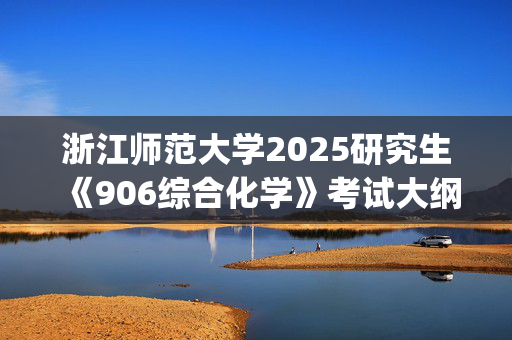 浙江师范大学2025研究生《906综合化学》考试大纲_学习网官网