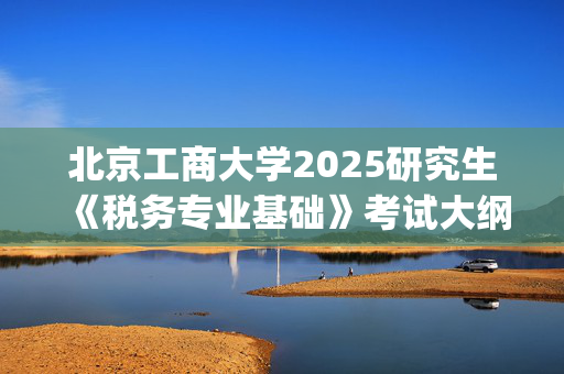 北京工商大学2025研究生《税务专业基础》考试大纲_学习网官网