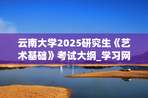 云南大学2025研究生《艺术基础》考试大纲_学习网官网