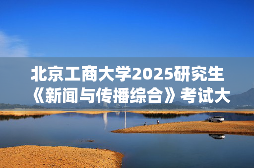 北京工商大学2025研究生《新闻与传播综合》考试大纲_学习网官网