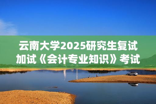 云南大学2025研究生复试加试《会计专业知识》考试大纲：工商管理与旅游管理学院_学习网官网