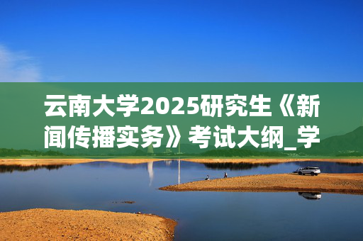 云南大学2025研究生《新闻传播实务》考试大纲_学习网官网