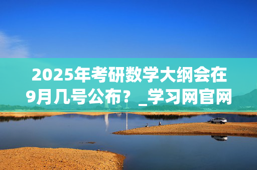 2025年考研数学大纲会在9月几号公布？_学习网官网