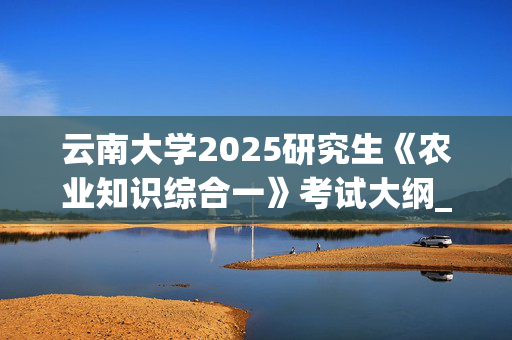 云南大学2025研究生《农业知识综合一》考试大纲_学习网官网