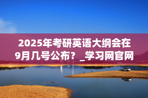 2025年考研英语大纲会在9月几号公布？_学习网官网