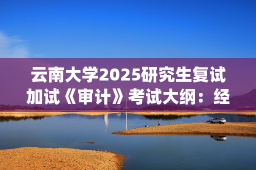 云南大学2025研究生复试加试《审计》考试大纲：经济学院_学习网官网