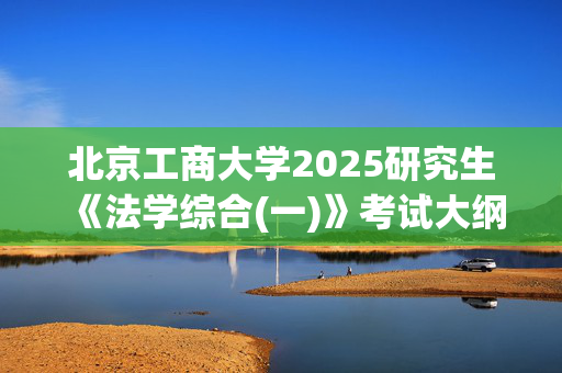 北京工商大学2025研究生《法学综合(一)》考试大纲_学习网官网