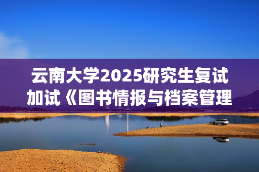 云南大学2025研究生复试加试《图书情报与档案管理基础》考试大纲：历史与档案学院_学习网官网