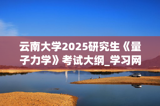 云南大学2025研究生《量子力学》考试大纲_学习网官网