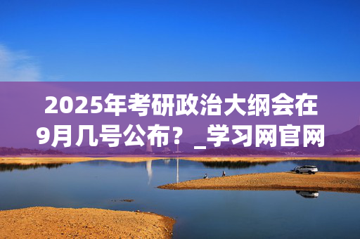 2025年考研政治大纲会在9月几号公布？_学习网官网