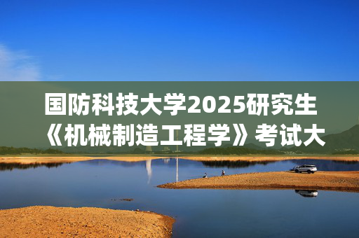 国防科技大学2025研究生《机械制造工程学》考试大纲_学习网官网