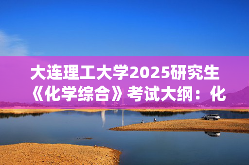 大连理工大学2025研究生《化学综合》考试大纲：化工海洋与生命学院_学习网官网