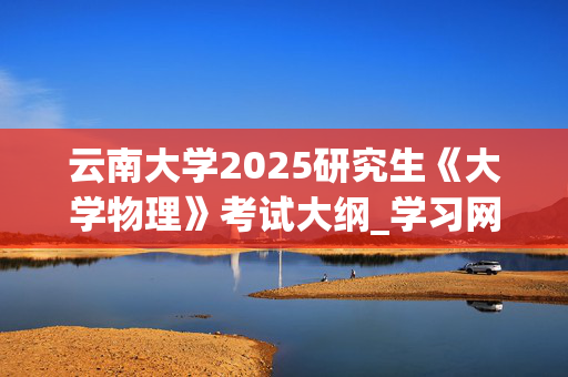 云南大学2025研究生《大学物理》考试大纲_学习网官网