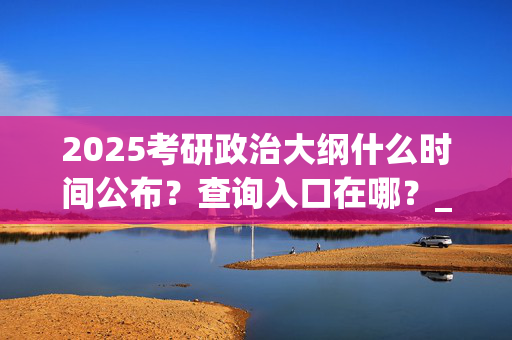 2025考研政治大纲什么时间公布？查询入口在哪？_学习网官网