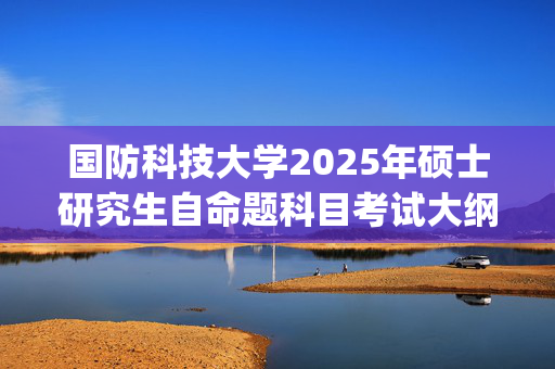 国防科技大学2025年硕士研究生自命题科目考试大纲已公布_学习网官网