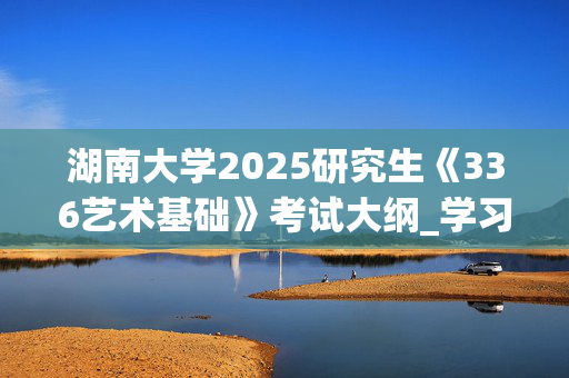 湖南大学2025研究生《336艺术基础》考试大纲_学习网官网