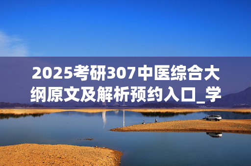 2025考研307中医综合大纲原文及解析预约入口_学习网官网