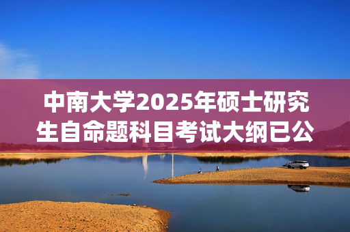 中南大学2025年硕士研究生自命题科目考试大纲已公布_学习网官网