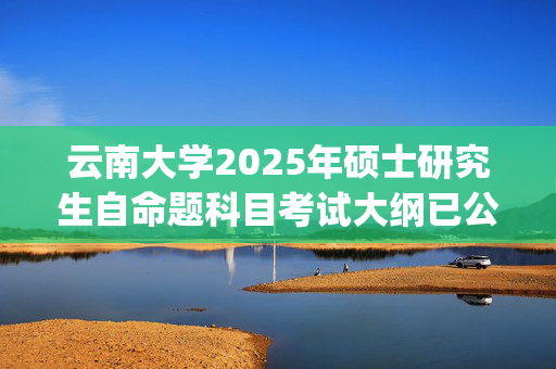 云南大学2025年硕士研究生自命题科目考试大纲已公布_学习网官网