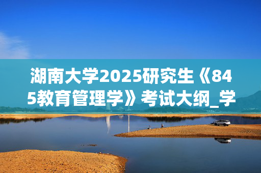 湖南大学2025研究生《845教育管理学》考试大纲_学习网官网