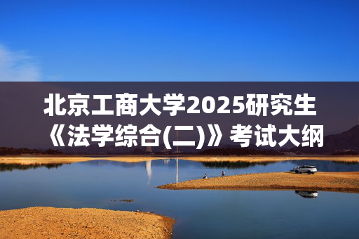 北京工商大学2025研究生《法学综合(二)》考试大纲_学习网官网