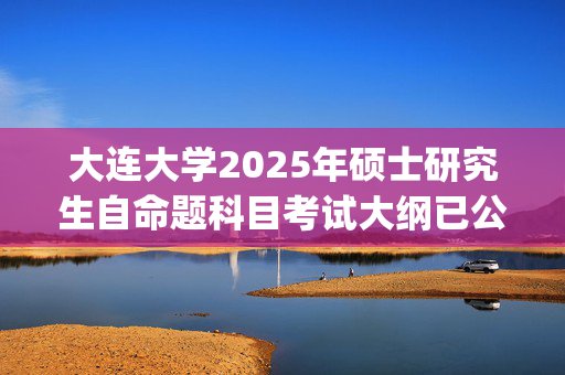 大连大学2025年硕士研究生自命题科目考试大纲已公布_学习网官网