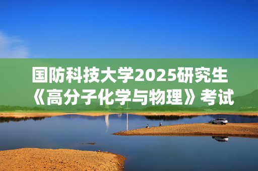 国防科技大学2025研究生《高分子化学与物理》考试大纲_学习网官网