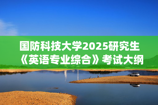 国防科技大学2025研究生《英语专业综合》考试大纲_学习网官网