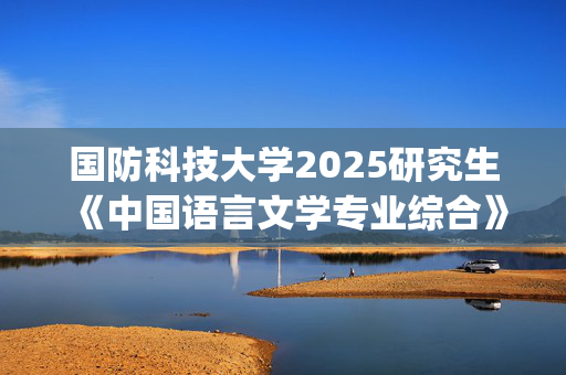 国防科技大学2025研究生《中国语言文学专业综合》考试大纲_学习网官网