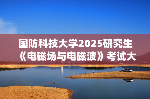 国防科技大学2025研究生《电磁场与电磁波》考试大纲_学习网官网