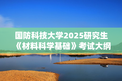 国防科技大学2025研究生《材料科学基础》考试大纲_学习网官网