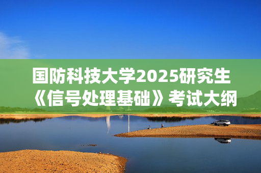 国防科技大学2025研究生《信号处理基础》考试大纲_学习网官网