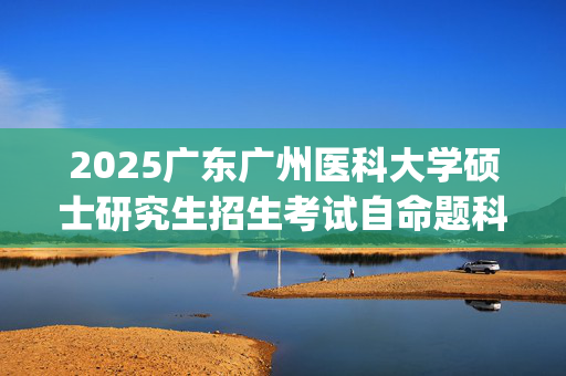 2025广东广州医科大学硕士研究生招生考试自命题科目参考书目和题型_学习网官网