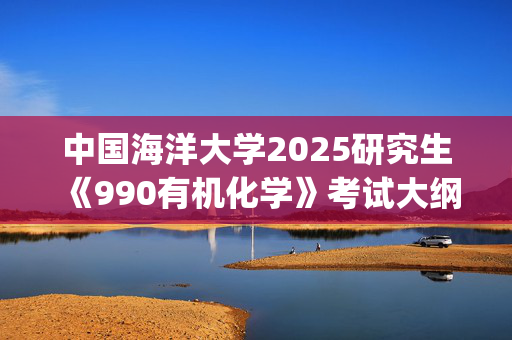 中国海洋大学2025研究生《990有机化学》考试大纲_学习网官网