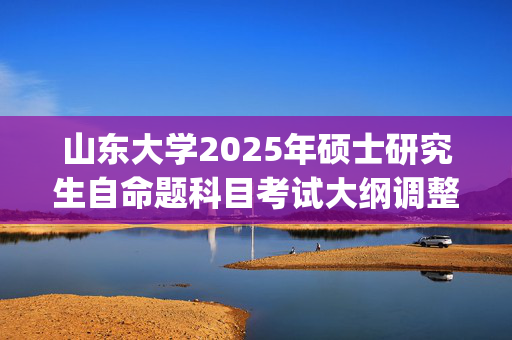 山东大学2025年硕士研究生自命题科目考试大纲调整通知_学习网官网