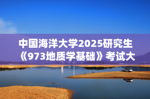 中国海洋大学2025研究生《973地质学基础》考试大纲_学习网官网