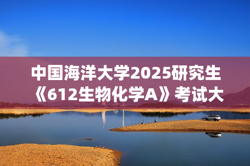 中国海洋大学2025研究生《612生物化学A》考试大纲_学习网官网