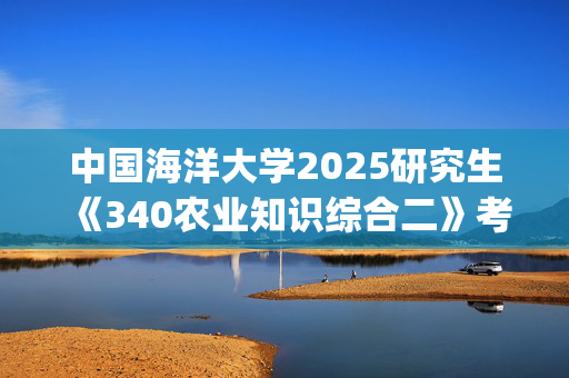 中国海洋大学2025研究生《340农业知识综合二》考试大纲_学习网官网