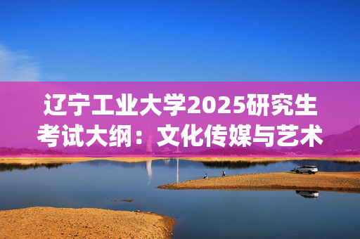 辽宁工业大学2025研究生考试大纲：文化传媒与艺术设计学院_学习网官网