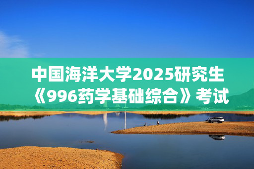 中国海洋大学2025研究生《996药学基础综合》考试大纲_学习网官网