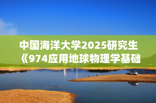 中国海洋大学2025研究生《974应用地球物理学基础》考试大纲_学习网官网