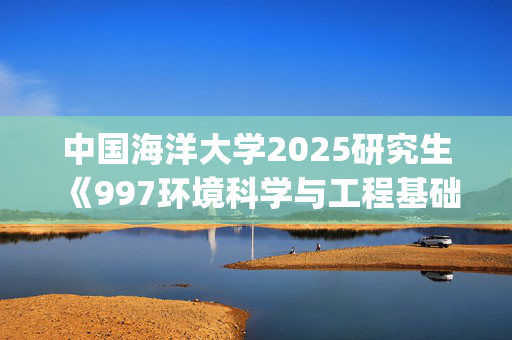 中国海洋大学2025研究生《997环境科学与工程基础》考试大纲_学习网官网