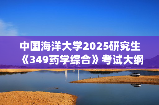 中国海洋大学2025研究生《349药学综合》考试大纲_学习网官网