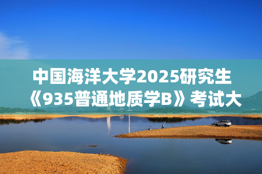 中国海洋大学2025研究生《935普通地质学B》考试大纲_学习网官网