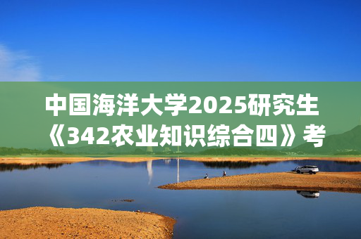 中国海洋大学2025研究生《342农业知识综合四》考试大纲_学习网官网