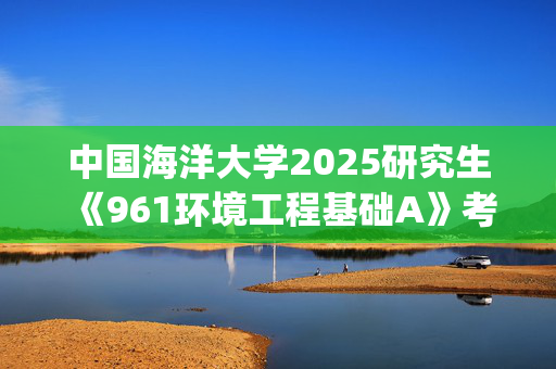 中国海洋大学2025研究生《961环境工程基础A》考试大纲_学习网官网