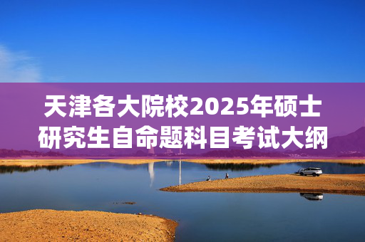 天津各大院校2025年硕士研究生自命题科目考试大纲汇总_学习网官网