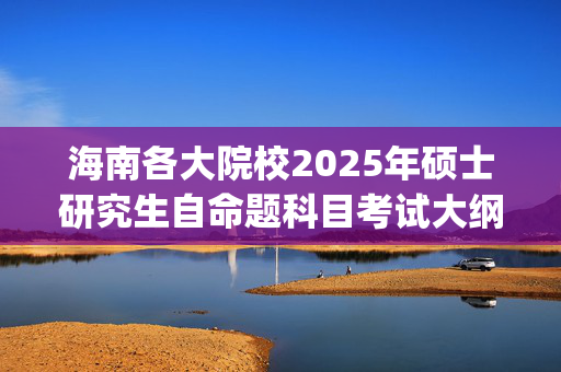 海南各大院校2025年硕士研究生自命题科目考试大纲汇总_学习网官网