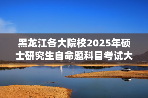 黑龙江各大院校2025年硕士研究生自命题科目考试大纲汇总_学习网官网