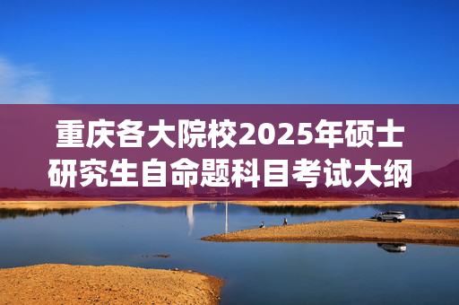 重庆各大院校2025年硕士研究生自命题科目考试大纲汇总_学习网官网